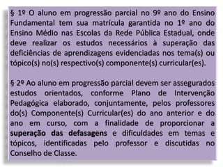 § 1º O aluno em progressão parcial no 9º ano do Ensino
Fundamental tem sua matrícula garantida no 1º ano do
Ensino Médio nas Escolas da Rede Pública Estadual, onde
deve realizar os estudos necessários à superação das
deficiências de aprendizagens evidenciadas nos tema(s) ou
tópico(s) no(s) respectivo(s) componente(s) curricular(es).
§ 2º Ao aluno em progressão parcial devem ser assegurados
estudos orientados, conforme Plano de Intervenção
Pedagógica elaborado, conjuntamente, pelos professores
do(s) Componente(s) Curricular(es) do ano anterior e do
ano em curso, com a finalidade de proporcionar a
superação das defasagens e dificuldades em temas e
tópicos, identificadas pelo professor e discutidas no
Conselho de Classe.
 