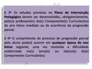 § 3º Os estudos previstos no Plano de Intervenção
Pedagógica devem ser desenvolvidos, obrigatoriamente,
pelo(s) professor(es) do(s) Componente(s) Curricular(es)
do ano letivo imediato ao da ocorrência da progressão
parcial.
§ 4º O cumprimento do processo de progressão parcial
pelo aluno poderá ocorrer em qualquer época do ano
letivo seguinte, uma vez resolvida a dificuldade
evidenciada no(s) tema(s) ou tópico(s) do(s)
Componentes Curricular(es)
 