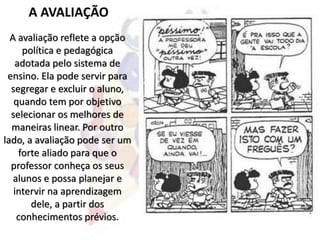 A AVALIAÇÃO
A avaliação reflete a opção
política e pedagógica
adotada pelo sistema de
ensino. Ela pode servir para
segregar e excluir o aluno,
quando tem por objetivo
selecionar os melhores de
maneiras linear. Por outro
lado, a avaliação pode ser um
forte aliado para que o
professor conheça os seus
alunos e possa planejar e
intervir na aprendizagem
dele, a partir dos
conhecimentos prévios.
 