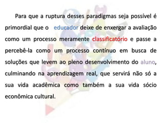 Para que a ruptura desses paradigmas seja possível é
primordial que o educador deixe de enxergar a avaliação
como um processo meramente classificatório e passe a
percebê-la como um processo contínuo em busca de
soluções que levem ao pleno desenvolvimento do aluno,
culminando na aprendizagem real, que servirá não só a
sua vida acadêmica como também a sua vida sócio
econômica cultural.
 