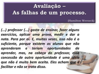 Avaliação –
As falhas de um processo.
(Hamilton Werneck)
(...) professor (...) gosta de ensinar, fazer alguns
exercícios, aplicar uma prova, medir e dar a
nota. Para por aí. E, muitas vezes, isso não é o
suficiente, porque existem os alunos que não
aprenderam e teriam oportunidades de
aprender, mas, na cabeça do professor, essa
concessão de outra oportunidade é uma ideia
que não é muito bem aceita. Eles acham que é
facilitar e não se trata disso.
 