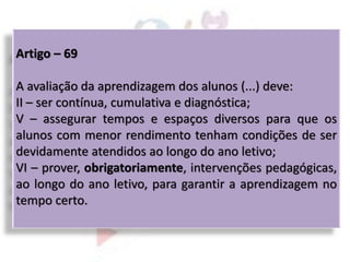 Artigo – 69
A avaliação da aprendizagem dos alunos (...) deve:
II – ser contínua, cumulativa e diagnóstica;
V – assegurar tempos e espaços diversos para que os
alunos com menor rendimento tenham condições de ser
devidamente atendidos ao longo do ano letivo;
VI – prover, obrigatoriamente, intervenções pedagógicas,
ao longo do ano letivo, para garantir a aprendizagem no
tempo certo.
 