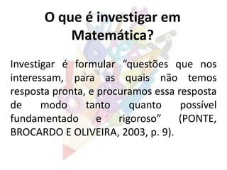 Investigar é formular “questões que nos
interessam, para as quais não temos
resposta pronta, e procuramos essa resposta
de modo tanto quanto possível
fundamentado e rigoroso” (PONTE,
BROCARDO E OLIVEIRA, 2003, p. 9).
O que é investigar em
Matemática?
 