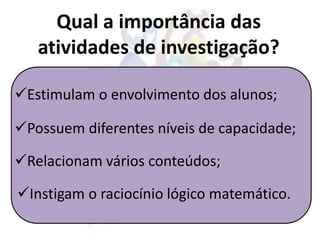 Estimulam o envolvimento dos alunos;
Qual a importância das
atividades de investigação?
Possuem diferentes níveis de capacidade;
Relacionam vários conteúdos;
Instigam o raciocínio lógico matemático.
 
