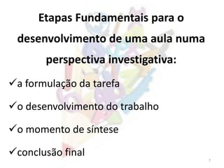 7
Etapas Fundamentais para o
desenvolvimento de uma aula numa
perspectiva investigativa:
a formulação da tarefa
o desenvolvimento do trabalho
o momento de síntese
conclusão final
 