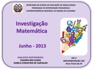 Investigação
Matemática
Junho - 2013
PIP II
IMPLEMENTAÇÃO CBC
Anos Finais do EF
SECRETARIA DE ESTADO DE EDUCAÇÃO DE MINAS GERAIS
PROGRAMA DE INTERVENÇÃO PEDAGÓGICA
SUPERINTENDÊNCIA REGIONAL DE ENSINO DE CAXAMBU
ANALISTAS RESPONSÁVEIS:
RUANNA REIS GUIDO
ISABELA FORASTIERI DE CARVALHO
 