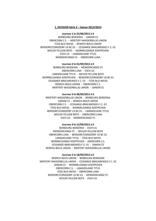 1. DIVISION Série 2 – Saison 2013/2014
Journee 1 le 25/08/2013 à 0
BERBOURG BERDENIA - SANEM CS
OBERCORN C.S. - MERTERT-WASSERBILLIG UNION
ITZIG BLO-WEISS - REMICH-BOUS UNION
BERDORF/CONSDORF US BC 01 - CESSANGE-BRACARENSES F.C. 01
WEILER YELLOW BOYS - WORMELDANGE KOEPPCHEN
ESCH US - LAMADELAINE TITUS
MONDERCANGE FC - OBERCORN LUNA
Journee 2 le 01/09/2013 à 0
BERBOURG BERDENIA - MONDERCANGE FC
OBERCORN LUNA - ESCH US
LAMADELAINE TITUS - WEILER YELLOW BOYS
WORMELDANGE KOEPPCHEN - BERDORF/CONSDORF US BC 01
CESSANGE-BRACARENSES F.C. 01 - ITZIG BLO-WEISS
REMICH-BOUS UNION - OBERCORN C.S.
MERTERT-WASSERBILLIG UNION - SANEM CS
Journee 3 le 08/09/2013 à 0
MERTERT-WASSERBILLIG UNION - BERBOURG BERDENIA
SANEM CS - REMICH-BOUS UNION
OBERCORN C.S. - CESSANGE-BRACARENSES F.C. 01
ITZIG BLO-WEISS - WORMELDANGE KOEPPCHEN
BERDORF/CONSDORF US BC 01 - LAMADELAINE TITUS
WEILER YELLOW BOYS - OBERCORN LUNA
ESCH US - MONDERCANGE FC
Journee 4 le 15/09/2013 à 0
BERBOURG BERDENIA - ESCH US
MONDERCANGE FC - WEILER YELLOW BOYS
OBERCORN LUNA - BERDORF/CONSDORF US BC 01
LAMADELAINE TITUS - ITZIG BLO-WEISS
WORMELDANGE KOEPPCHEN - OBERCORN C.S.
CESSANGE-BRACARENSES F.C. 01 - SANEM CS
REMICH-BOUS UNION - MERTERT-WASSERBILLIG UNION
Journee 5 le 18/09/2013 à 0
REMICH-BOUS UNION - BERBOURG BERDENIA
MERTERT-WASSERBILLIG UNION - CESSANGE-BRACARENSES F.C. 01
SANEM CS - WORMELDANGE KOEPPCHEN
OBERCORN C.S. - LAMADELAINE TITUS
ITZIG BLO-WEISS - OBERCORN LUNA
BERDORF/CONSDORF US BC 01 - MONDERCANGE FC
WEILER YELLOW BOYS - ESCH US
 