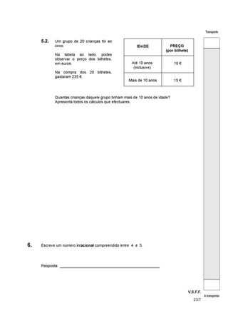 V.S.F.F.
23/7
Transporte
A transportar
5.2. Um grupo de 20 crianças foi ao
circo.
Na tabela ao lado, podes
observar o preço dos bilhetes,
em euros.
Na compra dos 20 bilhetes,
gastaram 235 €.
IDADE PREÇO
(por bilhete)
Até 10 anos
(inclusive)
10 €
Mais de 10 anos 15 €
Quantas crianças daquele grupo tinham mais de 10 anos de idade?
Apresenta todos os cálculos que efectuares.
6. Escreve um número compreendido entre 4 e 5irracional À
_______________________________________Resposta
 