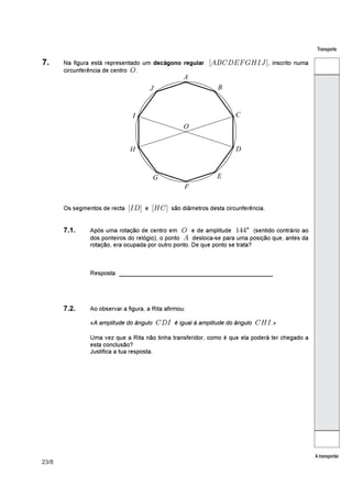 23/8
Transporte
A transportar
7. Na figura está representado um , inscrito numadecágono regular ´()*+,-./01µ
circunferência de centro .6
Os segmentos de recta e são diâmetros desta circunferência.´0+µ ´/*µ
7.1. °Após uma rotação de centro em e de amplitude (sentido contrário ao6 
dos ponteiros do relógio), o ponto desloca-se para uma posição que, antes da(
rotação, era ocupada por outro ponto. De que ponto se trata?
_______________________________________Resposta
7.2. Ao observar a figura, a Rita afirmou:
«A amplitude do ângulo é igual à amplitude do ângulo »*+0 */0À
Uma vez que a Rita não tinha transferidor, como é que ela poderá ter chegado a
esta conclusão?
Justifica a tua resposta.
 