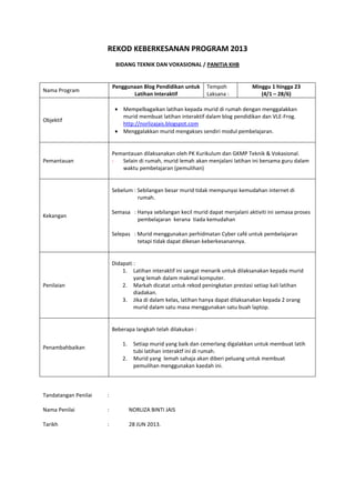 REKOD KEBERKESANAN PROGRAM 2013
BIDANG TEKNIK DAN VOKASIONAL / PANITIA KHB
Nama Program
Penggunaan Blog Pendidikan untuk
Latihan Interaktif
Tempoh
Laksana :
Minggu 1 hingga 23
(4/1 – 28/6)
Objektif
Mempelbagaikan latihan kepada murid di rumah dengan menggalakkan
murid membuat latihan interaktif dalam blog pendidikan dan VLE-Frog.
http://norlizajais.blogspot.com
Menggalakkan murid mengakses sendiri modul pembelajaran.
Pemantauan
Pemantauan dilaksanakan oleh PK Kurikulum dan GKMP Teknik & Vokasional.
- Selain di rumah, murid lemah akan menjalani latihan ini bersama guru dalam
waktu pembelajaran (pemulihan)
Kekangan
Sebelum : Sebilangan besar murid tidak mempunyai kemudahan internet di
rumah.
Semasa : Hanya sebilangan kecil murid dapat menjalani aktiviti ini semasa proses
pembelajaran kerana tiada kemudahan
Selepas : Murid menggunakan perhidmatan Cyber café untuk pembelajaran
tetapi tidak dapat dikesan keberkesanannya.
Penilaian
Didapati :
1. Latihan interaktif ini sangat menarik untuk dilaksanakan kepada murid
yang lemah dalam makmal komputer.
2. Markah dicatat untuk rekod peningkatan prestasi setiap kali latihan
diadakan.
3. Jika di dalam kelas, latihan hanya dapat dilaksanakan kepada 2 orang
murid dalam satu masa menggunakan satu buah laptop.
Penambahbaikan
Beberapa langkah telah dilakukan :
1. Setiap murid yang baik dan cemerlang digalakkan untuk membuat latih
tubi latihan interaktf ini di rumah.
2. Murid yang lemah sahaja akan diberi peluang untuk membuat
pemulihan menggunakan kaedah ini.
Tandatangan Penilai :
Nama Penilai : NORLIZA BINTI JAIS
Tarikh : 28 JUN 2013.
 