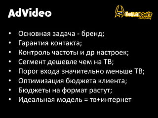  
•  Основная	
  задача	
  -­‐	
  бренд;	
  
•  Гарантия	
  контакта;	
  
•  Контроль	
  частоты	
  и	
  др	
  настроек;	
  
•  Сегмент	
  дешевле	
  чем	
  на	
  ТВ;	
  
•  Порог	
  входа	
  значительно	
  меньше	
  ТВ;	
  
•  Оптимизация	
  бюджета	
  клиента;	
  
•  Бюджеты	
  на	
  формат	
  растут;	
  
•  Идеальная	
  модель	
  =	
  тв+интернет	
  
 