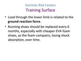 Extrinsic Risk Factors
Training Surface
• Load through the lower limb is related to the
ground reaction force.
• Running shoes should be replaced every 6
months, especially with cheaper EVA foam
shoes, as the foam compacts, losing shock
absorption, over time.
 