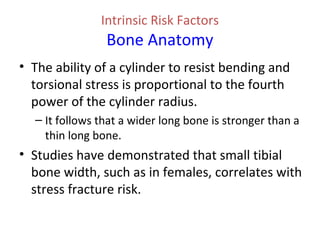 Intrinsic Risk Factors
Bone Anatomy
• The ability of a cylinder to resist bending and
torsional stress is proportional to the fourth
power of the cylinder radius.
– It follows that a wider long bone is stronger than a
thin long bone.
• Studies have demonstrated that small tibial
bone width, such as in females, correlates with
stress fracture risk.
 