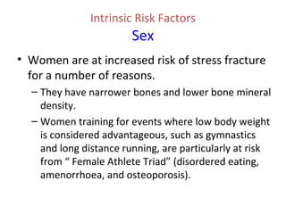 Intrinsic Risk Factors
Sex
• Women are at increased risk of stress fracture
for a number of reasons.
– They have narrower bones and lower bone mineral
density.
– Women training for events where low body weight
is considered advantageous, such as gymnastics
and long distance running, are particularly at risk
from “ Female Athlete Triad” (disordered eating,
amenorrhoea, and osteoporosis).
 
