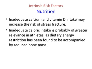 Intrinsic Risk Factors
Nutrition
• Inadequate calcium and vitamin D intake may
increase the risk of stress fracture.
• Inadequate caloric intake is probably of greater
relevance in athletes, as dietary energy
restriction has been found to be accompanied
by reduced bone mass.
 