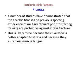 Intrinsic Risk Factors
Fitness
• A number of studies have demonstrated that
the aerobic fitness and previous sporting
experience of military recruits prior to starting
training are protective against stress fracture.
• This is likely to be because their skeleton is
better adapted to stress and because they
suffer less muscle fatigue.
 