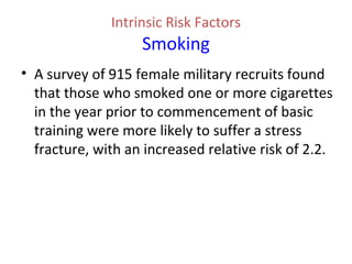 Intrinsic Risk Factors
Smoking
• A survey of 915 female military recruits found
that those who smoked one or more cigarettes
in the year prior to commencement of basic
training were more likely to suffer a stress
fracture, with an increased relative risk of 2.2.
 