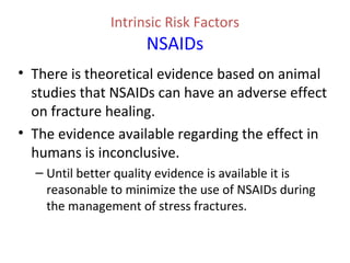 Intrinsic Risk Factors
NSAIDs
• There is theoretical evidence based on animal
studies that NSAIDs can have an adverse effect
on fracture healing.
• The evidence available regarding the effect in
humans is inconclusive.
– Until better quality evidence is available it is
reasonable to minimize the use of NSAIDs during
the management of stress fractures.
 