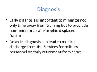 Diagnosis
• Early diagnosis is important to minimize not
only time away from training but to preclude
non-union or a catastrophic displaced
fracture.
• Delay in diagnosis can lead to medical
discharge from the Services for military
personnel or early retirement from sport.
 
