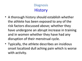 Diagnosis
History
• A thorough history should establish whether
the athlete has been exposed to any of the
risk factors discussed above; whether they
have undergone an abrupt increase in training
and in women whether they have had any
disruption of their menstrual cycle.
• Typically, the athlete describes an insidious
onset localized dull aching pain which is worse
with activity.
 