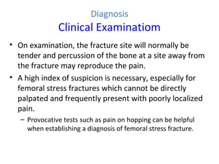 Diagnosis
Clinical Examinatiom
• On examination, the fracture site will normally be
tender and percussion of the bone at a site away from
the fracture may reproduce the pain.
• A high index of suspicion is necessary, especially for
femoral stress fractures which cannot be directly
palpated and frequently present with poorly localized
pain.
– Provocative tests such as pain on hopping can be helpful
when establishing a diagnosis of femoral stress fracture.
 