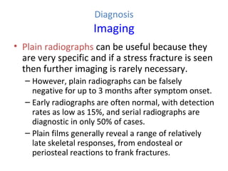 Diagnosis
Imaging
• Plain radiographs can be useful because they
are very specific and if a stress fracture is seen
then further imaging is rarely necessary.
– However, plain radiographs can be falsely
negative for up to 3 months after symptom onset.
– Early radiographs are often normal, with detection
rates as low as 15%, and serial radiographs are
diagnostic in only 50% of cases.
– Plain films generally reveal a range of relatively
late skeletal responses, from endosteal or
periosteal reactions to frank fractures.
 