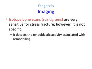 Diagnosis
Imaging
• Isotope bone scans (scintigrams) are very
sensitive for stress fracture; however, it is not
specific.
– It detects the osteoblastic activity associated with
remodelling.
 