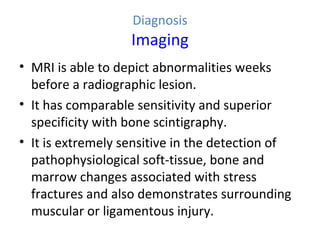 Diagnosis
Imaging
• MRI is able to depict abnormalities weeks
before a radiographic lesion.
• It has comparable sensitivity and superior
specificity with bone scintigraphy.
• It is extremely sensitive in the detection of
pathophysiological soft-tissue, bone and
marrow changes associated with stress
fractures and also demonstrates surrounding
muscular or ligamentous injury.
 