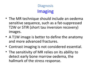 Diagnosis
Imaging
• The MR technique should include an oedema
sensitive sequence, such as a fat-suppressed
T2W or STIR (short tau inversion recovery)
images.
• A T1W image is better to define the anatomy
and more advanced fractures.
• Contrast imaging is not considered essential.
• The sensitivity of MR relies on its ability to
detect early bone marrow oedema, the
hallmark of the stress response.
 