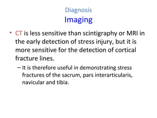 Diagnosis
Imaging
• CT is less sensitive than scintigraphy or MRI in
the early detection of stress injury, but it is
more sensitive for the detection of cortical
fracture lines.
– It is therefore useful in demonstrating stress
fractures of the sacrum, pars interarticularis,
navicular and tibia.
 