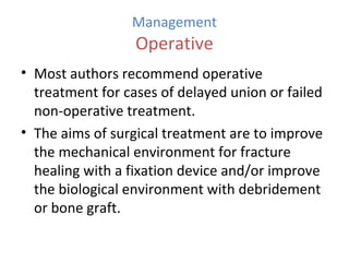 Management
Operative
• Most authors recommend operative
treatment for cases of delayed union or failed
non-operative treatment.
• The aims of surgical treatment are to improve
the mechanical environment for fracture
healing with a fixation device and/or improve
the biological environment with debridement
or bone graft.
 