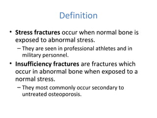 Definition
• Stress fractures occur when normal bone is
exposed to abnormal stress.
– They are seen in professional athletes and in
military personnel.
• Insufficiency fractures are fractures which
occur in abnormal bone when exposed to a
normal stress.
– They most commonly occur secondary to
untreated osteoporosis.
 