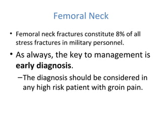 Femoral Neck
• Femoral neck fractures constitute 8% of all
stress fractures in military personnel.
• As always, the key to management is
early diagnosis.
–The diagnosis should be considered in
any high risk patient with groin pain.
 