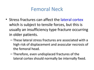 Femoral Neck
• Stress fractures can affect the lateral cortex
which is subject to tensile forces, but this is
usually an insufficiency type fracture occurring
in older patients.
– These lateral stress fractures are associated with a
high risk of displacement and avascular necrosis of
the femoral head.
– Therefore, even undisplaced fractures of the
lateral cortex should normally be internally fixed.
 