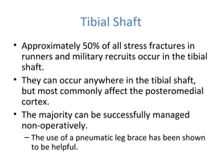 Tibial Shaft
• Approximately 50% of all stress fractures in
runners and military recruits occur in the tibial
shaft.
• They can occur anywhere in the tibial shaft,
but most commonly affect the posteromedial
cortex.
• The majority can be successfully managed
non-operatively.
– The use of a pneumatic leg brace has been shown
to be helpful.
 