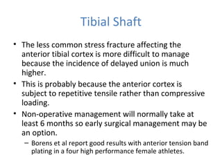 Tibial Shaft
• The less common stress fracture affecting the
anterior tibial cortex is more difficult to manage
because the incidence of delayed union is much
higher.
• This is probably because the anterior cortex is
subject to repetitive tensile rather than compressive
loading.
• Non-operative management will normally take at
least 6 months so early surgical management may be
an option.
– Borens et al report good results with anterior tension band
plating in a four high performance female athletes.
 