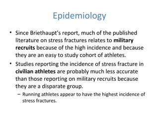 Epidemiology
• Since Briethaupt’s report, much of the published
literature on stress fractures relates to military
recruits because of the high incidence and because
they are an easy to study cohort of athletes.
• Studies reporting the incidence of stress fracture in
civilian athletes are probably much less accurate
than those reporting on military recruits because
they are a disparate group.
– Running athletes appear to have the highest incidence of
stress fractures.
 