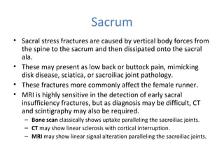 Sacrum
• Sacral stress fractures are caused by vertical body forces from
the spine to the sacrum and then dissipated onto the sacral
ala.
• These may present as low back or buttock pain, mimicking
disk disease, sciatica, or sacroiliac joint pathology.
• These fractures more commonly affect the female runner.
• MRI is highly sensitive in the detection of early sacral
insufficiency fractures, but as diagnosis may be difficult, CT
and scintigraphy may also be required.
– Bone scan classically shows uptake paralleling the sacroiliac joints.
– CT may show linear sclerosis with cortical interruption.
– MRI may show linear signal alteration paralleling the sacroiliac joints.
 