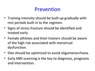 Prevention
• Training intensity should be built up gradually with
rest periods built in to the regimen.
• Signs of stress fracture should be identified and
treated early.
• Female athletes and their trainers should be aware
of the high risk associated with menstrual
dysfunction.
• Diet should be optimized to avoid oligomenorrhoea.
• Early MRI scanning is the key to diagnosis, prognosis
and intervention.
 