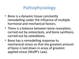 Pathophysiology
• Bone is a dynamic tissue constantly
remodelling under the influence of multiple
hormonal and mechanical factors.
• There is a balance between bone resorption,
carried out by osteoclasts, and bone synthesis,
carried out by osteoblasts.
• Bone has a remodelling response to
mechanical stress so that the greatest amount
of bone is laid down in areas of greatest
applied stress (Wolff’s Law).
 