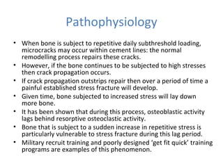 Pathophysiology
• When bone is subject to repetitive daily subthreshold loading,
microcracks may occur within cement lines: the normal
remodelling process repairs these cracks.
• However, if the bone continues to be subjected to high stresses
then crack propagation occurs.
• If crack propagation outstrips repair then over a period of time a
painful established stress fracture will develop.
• Given time, bone subjected to increased stress will lay down
more bone.
• It has been shown that during this process, osteoblastic activity
lags behind resorptive osteoclastic activity.
• Bone that is subject to a sudden increase in repetitive stress is
particularly vulnerable to stress fracture during this lag period.
• Military recruit training and poorly designed ‘get fit quick’ training
programs are examples of this phenomenon.
 