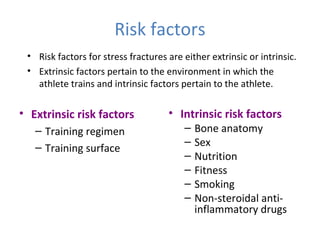 Risk factors
• Extrinsic risk factors
– Training regimen
– Training surface
• Intrinsic risk factors
– Bone anatomy
– Sex
– Nutrition
– Fitness
– Smoking
– Non-steroidal anti-
inflammatory drugs
• Risk factors for stress fractures are either extrinsic or intrinsic.
• Extrinsic factors pertain to the environment in which the
athlete trains and intrinsic factors pertain to the athlete.
 