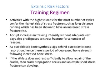 Extrinsic Risk Factors
Training Regimen
• Activities with the highest loads for the most number of cycles
confer the highest risk of stress fracture such as long distance
running which has been shown to have an increased stress
fracture risk.
• Abrupt increases in training intensity without adequate rest
days also predisposes to stress fracture for a number of
reasons.
• As osteoblastic bone synthesis lags behind osteoclastic bone
resorption, hence there is period of decreased bone strength
following increased bone stress.
• If the athlete does not rest sufficiently to allow repair of the
cracks, then crack propagation occurs and an established stress
fracture can develop.
 
