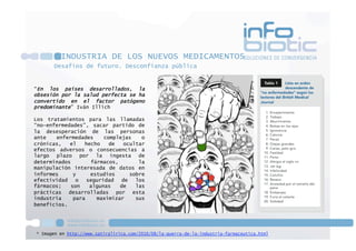 * Imagen en http://www.satiralirica.com/2010/08/la-guerra-de-la-industria-farmaceutica.html
INDUSTRIA DE LOS NUEVOS MEDICAMENTOS
Desafíos de futuro. Desconfianza pública
“En los países desarrollados, la
obsesión por la salud perfecta se ha
convertido en el factor patógeno
predominante” Iván Illich
Los tratamientos para las llamadas
“no-enfermedades”, sacar partido de
la desesperación de las personas
ante enfermedades complejas o
crónicas, el hecho de ocultar
efectos adversos o consecuencias a
largo plazo por la ingesta de
determinados fármacos, la
manipulación interesada de datos en
informes y estudios sobre
efectividad o seguridad de los
fármacos; son algunas de las
prácticas desarrolladas por esta
industria para maximizar sus
beneficios.
 