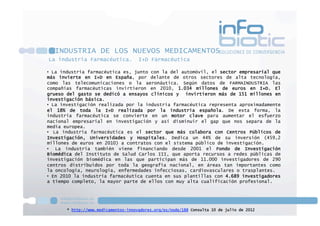 La industria Farmacéutica. I+D Farmacéutica
•  La industria farmacéutica es, junto con la del automóvil, el sector empresarial que
más invierte en I+D en España, por delante de otros sectores de alta tecnología,
como las telecomunicaciones o la aeronáutica. Según datos de FARMAINDUSTRIA las
compañías farmacéuticas invirtieron en 2010, 1.034 millones de euros en I+D. El
grueso del gasto se dedicó a ensayos clínicos y  invirtieron más de 151 millones en
investigación básica.
•  La investigación realizada por la industria farmacéutica representa aproximadamente
el 18% de toda la I+D realizada por la industria española. De esta forma, la
industria farmacéutica se convierte en un motor clave para aumentar el esfuerzo
nacional empresarial en investigación y así disminuir el gap que nos separa de la
media europea.
•  La industria farmacéutica es el sector que más colabora con Centros Públicos de
Investigación, Universidades y Hospitales. Dedica un 44% de su inversión (459,2
millones de euros en 2010) a contratos con el sistema público de investigación.
•  La industria también viene financiando desde 2001 el Fondo de Investigación
Biomédica del Instituto de Salud Carlos III, que aporta recursos a redes públicas de
investigación biomédica en las que participan más de 11.000 investigadores de 290
centros distribuidos por toda la geografía nacional, en áreas tan importantes como
la oncología, neurología, enfermedades infecciosas, cardiovasculares o trasplantes.
•  En 2010 la industria farmacéutica cuenta en sus plantillas con 4.689 investigadores
a tiempo completo, la mayor parte de ellos con muy alta cualificación profesional.
* http://www.medicamentos-innovadores.org/es/node/188 Consulta 10 de julio de 2012
INDUSTRIA DE LOS NUEVOS MEDICAMENTOS
 