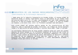 Condicionantes de la estrategia empresarial
INDUSTRIA DE LOS NUEVOS MEDICAMENTOS
•  Según datos de la industria farmacéutica en Estados Unidos, el proceso global de
desarrollo desde un fármaco experimental hasta un medicamento de uso humano tiene
una duración media entre 12 y 15 años. Aproximadamente de cada 5.000 compuestos que
entran en la fase de pruebas preclínicas, solamente 5 llegan a la fase de pruebas
con humanos; y de estos cinco, solo 1 es finalmente aprobado como medicamento.
Esta visión global del proceso explica muchas de las características de esta
industria, como la necesidad de grandes inversiones, con tiempos de retorno bastante
largos y la implicación de muchas personas y recursos hasta poder llegar al mercado.
Las estrategias empresariales de estas grandes compañías pasan por tanto por grandes
apuestas de futuro basadas en los diferentes programas de innovación que tienen en
marcha para facilitar el avance en paralelo de diferentes compuestos a lo largo del
proceso. Esta cartera de proyectos de nuevos medicamentos en desarrollo conforman
el “pipeline” de las compañías, definido como esa “tubería” por la que entran
moléculas con nueva potencialidad terapéutica, y salen medicamentos probados y
aprobados listos para entrar al mercado.
 
