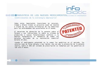 Condicionantes de la estrategia empresarial
INDUSTRIA DE LOS NUEVOS MEDICAMENTOS
Todas estas importantes inversiones en recursos,
tiempo y dinero tienen un atractivo canal de retorno
a través de las ventas millonarias de las medicinas
para las enfermedades más prevalentes en el mundo.
El mecanismo de obtención de la patente sobre el
fármaco y sus indicaciones (o sobre su sistema de
producción o nuevas formulaciones) confiere a la
empresa farmacéutica el monopolio de todos los
derechos derivados de su explotación comercial
durante 20 años.
Cuando al medicamento patentado se le suman los genéricos en el mercado, los
precios caen de forma abrupta y muy rápida. Una vez que la protección de la patente
expira, sobre el 80% del volumen de prescripción se reemplaza por los genéricos en
tan solo 6 meses.
 