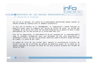 El retorno de la inversión
INDUSTRIA DE LOS NUEVOS MEDICAMENTOS
Una vez en el mercado, las ventas de un medicamento determinado pueden suponer un
enorme volumen de ingresos para la compañía propietaria.
Se dice que un fármaco es un “blockbuster” (o “superventas”) cuando consigue un
beneficio anual para la compañía por encima de billón de euros. Se estima que
alrededor de un tercio del valor del mercado farmacéutico se genera en base a estos
medicamentos (de los que existen en la actualidad unos 125)
Para ser un superventas, el medicamento ha de ser aceptado por la comunidad médica
como el estándar terapéutico para una patología de muy alta prevalencia y
normalmente crónica (ya que los pacientes necesitan tomarla durante largos períodos
de tiempo, y a veces de por vida).
En cabeza de lista de los últimos años, aparece la atorvastatina (Lipitor® de
Pzifer) con más de 12 millones de dólares de beneficio anual. En la tabla de la
página siguiente se incluyen los datos de los diez primeros fármacos por volumen de
ventas en 2009.
 