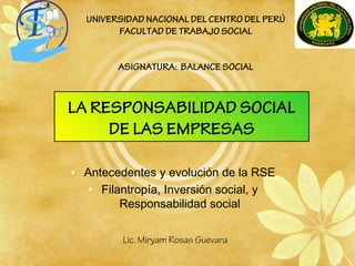 LA RESPONSABILIDAD SOCIAL
DE LAS EMPRESAS
• Antecedentes y evolución de la RSE
• Filantropía, Inversión social, y
Responsabilidad social
UNIVERSIDAD NACIONAL DEL CENTRO DEL PERÚ
FACULTAD DE TRABAJO SOCIAL
ASIGNATURA: BALANCE SOCIAL
Lic. Miryam Rosas Guevara
 