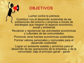 OBJETIVOS
• Luchar contra la pobreza
• Contribuir con el desarrollo sostenible de las
poblaciones del entorno y empresa a través de
estrategias que integren el aspecto económico,
social y ambiental
• Revalorar y repotenciar las actividades económicas
y culturales de las comunidades
• Promover otras fuentes económicas sostenibles
• Formar valores personales y comunales para el
desarrollo sostenible
• Lograr un ambiente estable y armónico para el
desarrollo de las operaciones de la empresa, y de la
comunidad, bajo el principio ganar - ganar
 